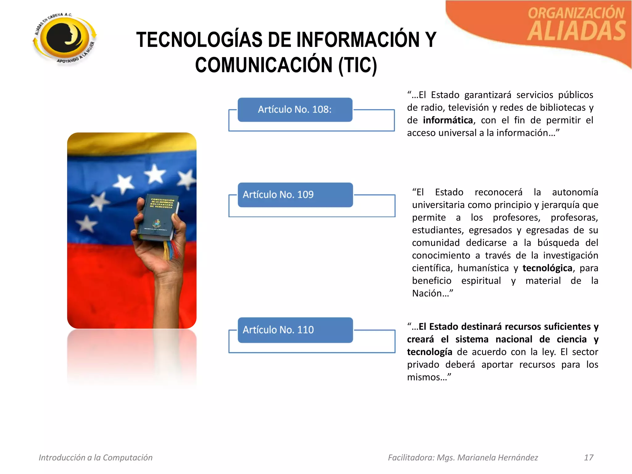 Introducción a la Computación Facilitadora: Mgs. Marianela Hernández 17
TECNOLOGÍAS DE INFORMACIÓN Y
COMUNICACIÓN (TIC)
“…El Estado garantizará servicios públicos
de radio, televisión y redes de bibliotecas y
de informática, con el fin de permitir el
acceso universal a la información…”
“El Estado reconocerá la autonomía
universitaria como principio y jerarquía que
permite a los profesores, profesoras,
estudiantes, egresados y egresadas de su
comunidad dedicarse a la búsqueda del
conocimiento a través de la investigación
científica, humanística y tecnológica, para
beneficio espiritual y material de la
Nación…”
“…El Estado destinará recursos suficientes y
creará el sistema nacional de ciencia y
tecnología de acuerdo con la ley. El sector
privado deberá aportar recursos para los
mismos…”
 