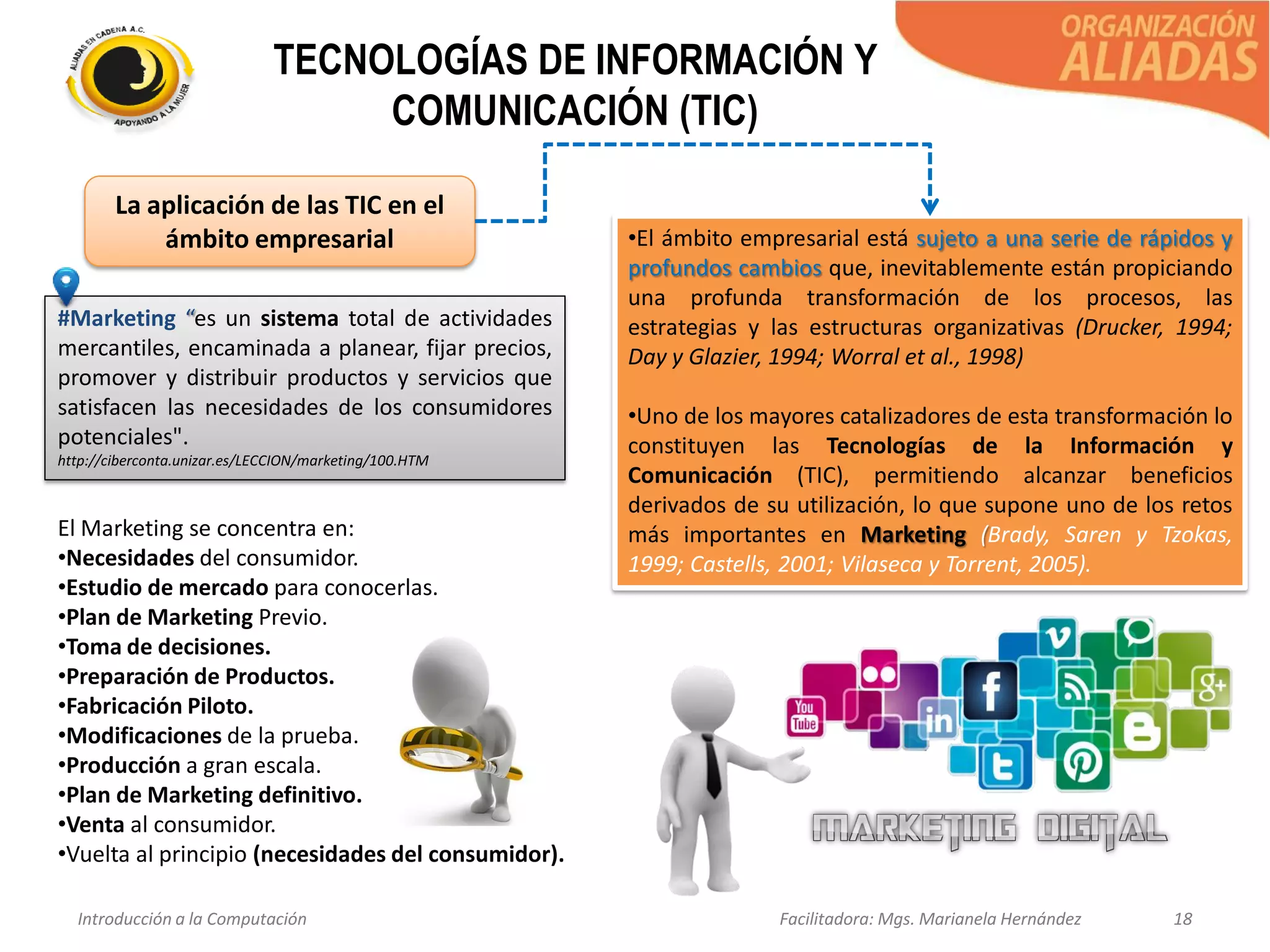 Introducción a la Computación Facilitadora: Mgs. Marianela Hernández 18
TECNOLOGÍAS DE INFORMACIÓN Y
COMUNICACIÓN (TIC)
La aplicación de las TIC en el
ámbito empresarial •El ámbito empresarial está sujeto a una serie de rápidos y
profundos cambios que, inevitablemente están propiciando
una profunda transformación de los procesos, las
estrategias y las estructuras organizativas (Drucker, 1994;
Day y Glazier, 1994; Worral et al., 1998)
•Uno de los mayores catalizadores de esta transformación lo
constituyen las Tecnologías de la Información y
Comunicación (TIC), permitiendo alcanzar beneficios
derivados de su utilización, lo que supone uno de los retos
más importantes en Marketing (Brady, Saren y Tzokas,
1999; Castells, 2001; Vilaseca y Torrent, 2005).
#Marketing “es un sistema total de actividades
mercantiles, encaminada a planear, fijar precios,
promover y distribuir productos y servicios que
satisfacen las necesidades de los consumidores
potenciales".
http://ciberconta.unizar.es/LECCION/marketing/100.HTM
El Marketing se concentra en:
•Necesidades del consumidor.
•Estudio de mercado para conocerlas.
•Plan de Marketing Previo.
•Toma de decisiones.
•Preparación de Productos.
•Fabricación Piloto.
•Modificaciones de la prueba.
•Producción a gran escala.
•Plan de Marketing definitivo.
•Venta al consumidor.
•Vuelta al principio (necesidades del consumidor).
 