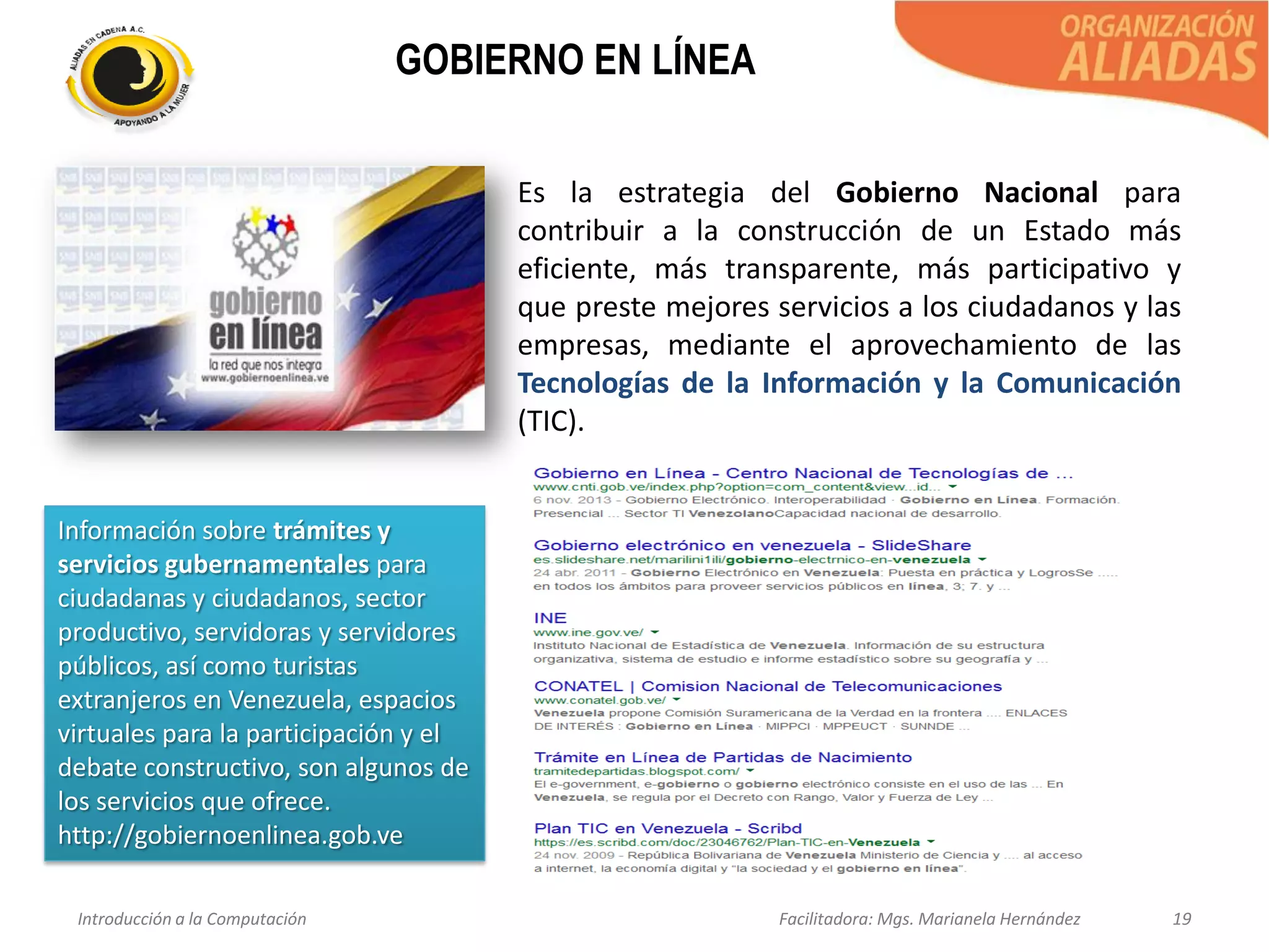 Introducción a la Computación Facilitadora: Mgs. Marianela Hernández 19
GOBIERNO EN LÍNEA
Es la estrategia del Gobierno Nacional para
contribuir a la construcción de un Estado más
eficiente, más transparente, más participativo y
que preste mejores servicios a los ciudadanos y las
empresas, mediante el aprovechamiento de las
Tecnologías de la Información y la Comunicación
(TIC).
Información sobre trámites y
servicios gubernamentales para
ciudadanas y ciudadanos, sector
productivo, servidoras y servidores
públicos, así como turistas
extranjeros en Venezuela, espacios
virtuales para la participación y el
debate constructivo, son algunos de
los servicios que ofrece.
http://gobiernoenlinea.gob.ve
 