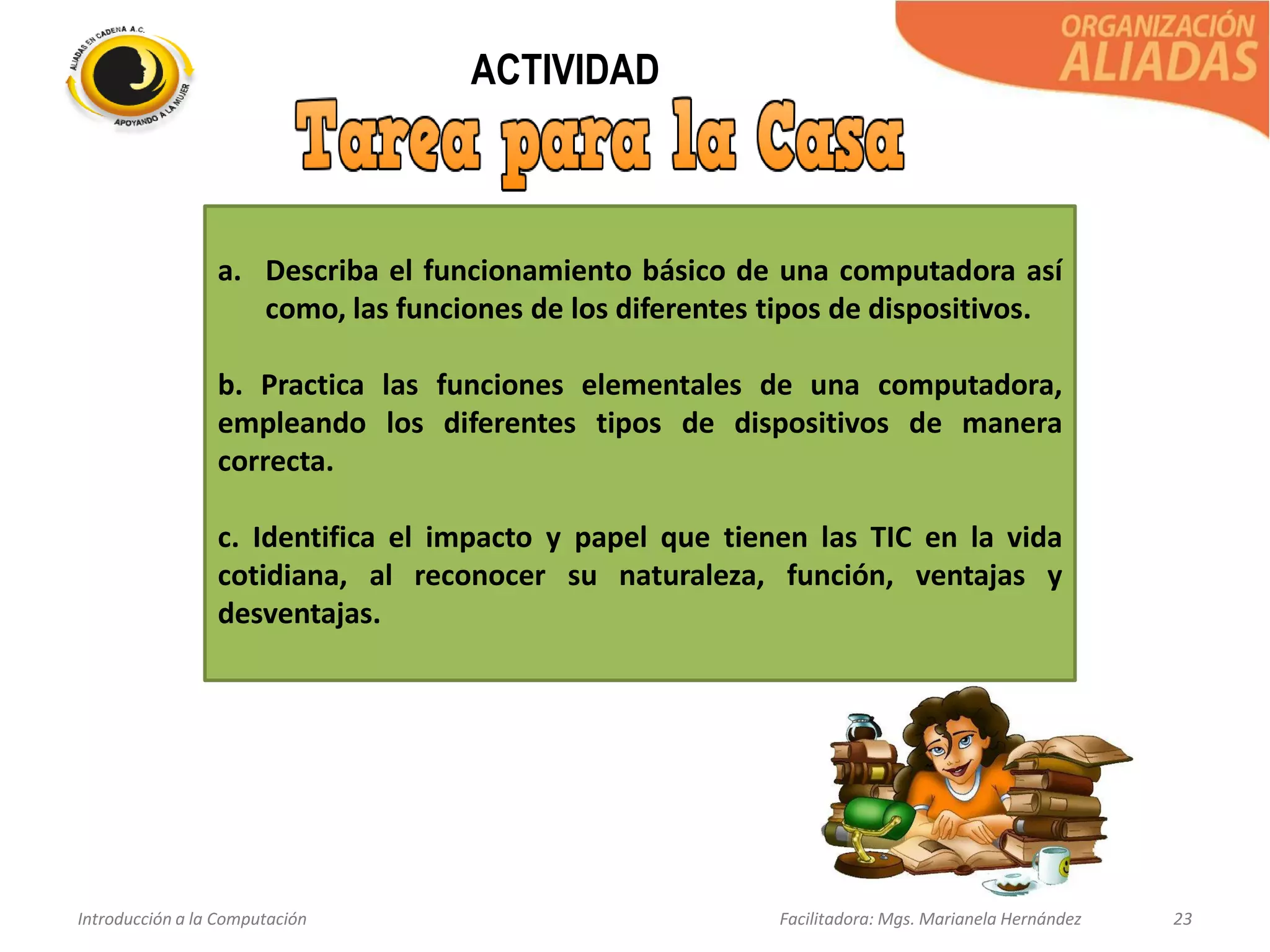 Introducción a la Computación Facilitadora: Mgs. Marianela Hernández 23
ACTIVIDAD
a. Describa el funcionamiento básico de una computadora así
como, las funciones de los diferentes tipos de dispositivos.
b. Practica las funciones elementales de una computadora,
empleando los diferentes tipos de dispositivos de manera
correcta.
c. Identifica el impacto y papel que tienen las TIC en la vida
cotidiana, al reconocer su naturaleza, función, ventajas y
desventajas.
 