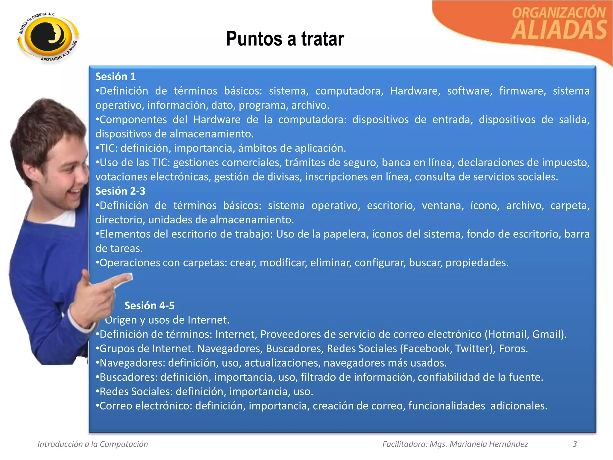 Introducción a la Computación Facilitadora: Mgs. Marianela Hernández 3
Sesión 1
•Definición de términos básicos: sistema, computadora, Hardware, software, firmware, sistema
operativo, información, dato, programa, archivo.
•Componentes del Hardware de la computadora: dispositivos de entrada, dispositivos de salida,
dispositivos de almacenamiento.
•TIC: definición, importancia, ámbitos de aplicación.
•Uso de las TIC: gestiones comerciales, trámites de seguro, banca en línea, declaraciones de impuesto,
votaciones electrónicas, gestión de divisas, inscripciones en línea, consulta de servicios sociales.
Sesión 2-3
•Definición de términos básicos: sistema operativo, escritorio, ventana, ícono, archivo, carpeta,
directorio, unidades de almacenamiento.
•Elementos del escritorio de trabajo: Uso de la papelera, íconos del sistema, fondo de escritorio, barra
de tareas.
•Operaciones con carpetas: crear, modificar, eliminar, configurar, buscar, propiedades.
Sesión 4-5
• Origen y usos de Internet.
•Definición de términos: Internet, Proveedores de servicio de correo electrónico (Hotmail, Gmail).
•Grupos de Internet. Navegadores, Buscadores, Redes Sociales (Facebook, Twitter), Foros.
•Navegadores: definición, uso, actualizaciones, navegadores más usados.
•Buscadores: definición, importancia, uso, filtrado de información, confiabilidad de la fuente.
•Redes Sociales: definición, importancia, uso.
•Correo electrónico: definición, importancia, creación de correo, funcionalidades adicionales.
Puntos a tratar
 