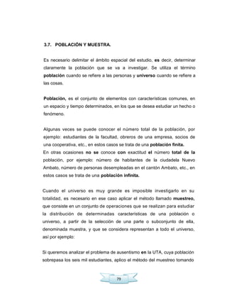 79
3.7. POBLACIÓN Y MUESTRA.
Es necesario delimitar el ámbito espacial del estudio, es decir, determinar
claramente la población que se va a investigar. Se utiliza el término
población cuando se refiere a las personas y universo cuando se refiere a
las cosas.
Población, es el conjunto de elementos con características comunes, en
un espacio y tiempo determinados, en los que se desea estudiar un hecho o
fenómeno.
Algunas veces se puede conocer el número total de la población, por
ejemplo: estudiantes de la facultad, obreros de una empresa, socios de
una cooperativa, etc., en estos casos se trata de una población finita.
En otras ocasiones no se conoce con exactitud el número total de la
población, por ejemplo: número de habitantes de la ciudadela Nuevo
Ambato, número de personas desempleadas en el cantón Ambato, etc., en
estos casos se trata de una población infinita.
Cuando el universo es muy grande es imposible investigarlo en su
totalidad, es necesario en ese caso aplicar el método llamado muestreo,
que consiste en un conjunto de operaciones que se realizan para estudiar
la distribución de determinadas características de una población o
universo, a partir de la selección de una parte o subconjunto de ella,
denominada muestra, y que se considera representan a todo el universo,
así por ejemplo:
Si queremos analizar el problema de ausentismo en la UTA, cuya población
sobrepasa los seis mil estudiantes, aplico el método del muestreo tomando
 