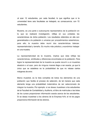 80
al azar 12 estudiantes, por cada facultad, lo que significa que si la
universidad tiene seis facultades se trabajará, es consecuencia, con 72
estudiantes.
Muestra, es una parte o subconjunto representativo de la población en
la que se realizará investigación, refleja en sus unidades las
características de dicha población. Los resultados obtenidos en ella son
generalizados a la población o universo por procedimientos estadísticos;
para ello; la muestra debe reunir dos características básicas:
representatividad y tamaño. Es mucho más práctico y económico trabajar
en una muestra.
La representatividad de la muestra, implica que ésta refleje las
características, similitudes y diferencias encontradas en la población. Para
lograr la representatividad de la muestra se puede recurrir a un muestreo
aleatorio o al azar, pero de ninguna manera llega a ser exacta, ya que lo
único que se establece es la probabilidad de que no rebase ciertos
márgenes de error.
Marco muestral, es la lista completa de todos los elementos de una
población que facilita el proceso de selección, de tal manera que cada
elemento tenga una probabilidad matemática de ser seleccionado de
integrar la muestra. Por ejemplo: si se desea muestrear a los estudiantes
de la Facultad de Contabilidad y Auditoría, el libro de matrículas o las listas
de los cursos proporcionan información exacta acerca de los estudiantes.
Si se desea muestrear a los obreros de la Empresa N.N, el rol de pagos
proporciona información de los obreros.
 