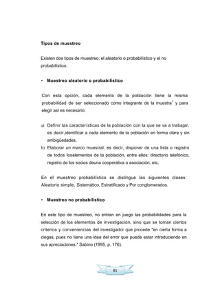81
Tipos de muestreo
Existen dos tipos de muestreo: el aleatorio o probabilístico y el no
probabilístico.
• Muestreo aleatorio o probabilístico
Con esta opción, cada elemento de la población tiene la misma
probabilidad de ser seleccionado como integrante de la muestra1
y para
elegir así es necesario:
a) Definir las características de la población con la que se va a trabajar,
es decir,identificar a cada elemento de la población en forma clara y sin
ambigüedades.
b) Elaborar un marco muestral, es decir, disponer de una lista o registro
de todos loselementos de la población, entre ellos: directorio telefónico,
registro de los socios deuna cooperativa o asociación, etc.
En el muestreo probabilístico se distingue las siguientes clases:
Aleatorio simple, Sistemático, Estratificado y Por conglomerados.
• Muestreo no probabilístico
En este tipo de muestreo, no entran en juego las probabilidades para la
selección de los elementos de investigación, sino que se toman ciertos
criterios y conveniencias del investigador que procede "en cierta forma a
ciegas, pues no tiene una idea del error que puede estar introduciendo en
sus apreciaciones." Sabino (1995, p. 176).
 