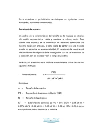 82
En el muestreo no probabilístico se distingue las siguientes clases:
Accidental, Por cuotas e Intencionado.
Tamaño de la muestra
El objetivo de la determinación del tamaño de la muestra es obtener
información representativa, válida y confiable al mínimo costo. Para
obtener más exactitud en la información es necesario seleccionar una
muestra mayor; sin embargo, el sólo hecho de contar con una muestra
grande no garantiza su representatividad. El tamaño de la muestra está
relacionado con los objetivos de la investigación, con las características de
la población, con los recursos y con el tiempo disponibles.
Para calcular el tamaño de la muestra es conveniente utilizar una de las
siguientes fórmulas:
PQN
• Primera fórmula: n =------------------------------
(N-1)(E2
/K2
)+PQ
Simbología
n = Tamaño de la muestra
PQ = Constante de la varianza población (0.25)
N = Tamaño de la población
E2
= Error máximo admisible (al 1% = 0.01; al 2% = 0.02; al 3% =
0.03%; al 4% =0.04; al 8% = 0.08; al 9% = 0.09; al 10% = 0.1) A mayor
error probable,menor tamaño de la muestra
 