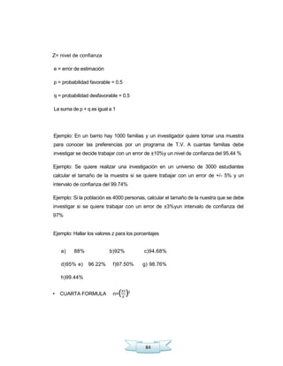 84
Z= nivel de confianza
e = error de estimación
p = probabilidad favorable = 0.5
q = probabilidad desfavorable = 0.5
La suma de p + q es igual a 1
Ejemplo: En un barrio hay 1000 familias y un investigador quiere tomar una muestra
para conocer las preferencias por un programa de T.V. A cuantas familias debe
investigar se decide trabajar con un error de ±10%y un nivel de confianza del 95.44 %
Ejemplo: Se quiere realizar una investigación en un universo de 3000 estudiantes
calcular el tamaño de la muestra si se quiere trabajar con un error de +/- 5% y un
intervalo de confianza del 99.74%
Ejemplo: Si la población es 4000 personas, calcular el tamaño de la nuestra que se debe
investigar si se quiere trabajar con un error de ±3%yun intervalo de confianza del
97%
Ejemplo: Hallar los valores z para los porcentajes
a) 88% b)92% c)94.68%
d)95% e) 96.22% f)97.50% g) 98.76%
h)99.44%
• CUARTA FORMULA n=( )2
 