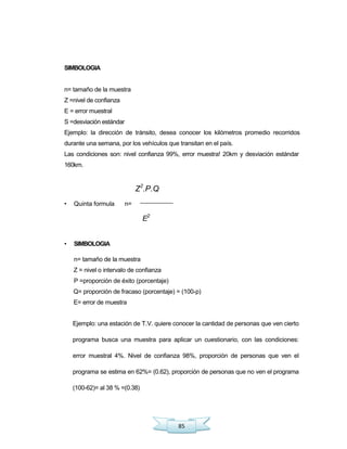 85
SIMBOLOGIA
n= tamaño de la muestra
Z =nivel de confianza
E = error muestral
S =desviación estándar
Ejemplo: la dirección de tránsito, desea conocer los kilómetros promedio recorridos
durante una semana, por los vehículos que transitan en el país.
Las condiciones son: nivel confianza 99%, error muestra! 20km y desviación estándar
160km.
Z2
.P.Q
• Quinta formula n=
E2
• SIMBOLOGIA
n= tamaño de la muestra
Z = nivel o intervalo de confianza
P =proporción de éxito (porcentaje)
Q= proporción de fracaso (porcentaje) = (100-p)
E= error de muestra
Ejemplo: una estación de T.V. quiere conocer la cantidad de personas que ven cierto
programa busca una muestra para aplicar un cuestionario, con las condiciones:
error muestral 4%. Nivel de confianza 98%, proporción de personas que ven el
programa se estima en 62%= (0.62), proporción de personas que no ven el programa
(100-62)= al 38 % =(0.38)
 