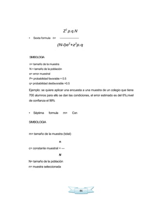 86
Z2
.p.q.N
• Sexta formula n=
(N-l)e2
+z2
p.q
SIMBOLOGIA
n= tamaño de la muestra
N = tamaño de la población
e= error muestral
P= probabilidad favorable = 0.5
q= probabilidad desfavorable =0.5
Ejemplo: se quiere aplicar una encuesta a una muestra de un colegio que tiene
700 alumnos para ello se dan las condiciones, el error estimado es del 6%,nivel
de confianza el 99%
• Séptima formula m= Cxn
SIMBOLOGIA
m= tamaño de la muestra (total)
n
c= constante muestral = —
N
N= tamaño de la población
n= muestra seleccionada
 