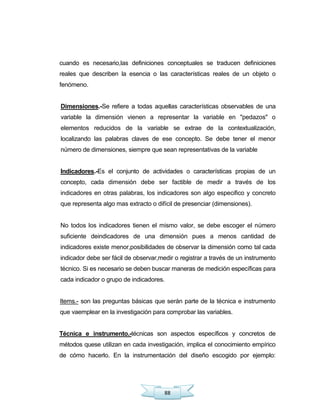 88
cuando es necesario,las definiciones conceptuales se traducen definiciones
reales que describen la esencia o las características reales de un objeto o
fenómeno.
Dimensiones.-Se refiere a todas aquellas características observables de una
variable la dimensión vienen a representar la variable en "pedazos" o
elementos reducidos de la variable se extrae de la contextualización,
localizando las palabras claves de ese concepto. Se debe tener el menor
número de dimensiones, siempre que sean representativas de la variable
Indicadores.-Es el conjunto de actividades o características propias de un
concepto, cada dimensión debe ser factible de medir a través de los
indicadores en otras palabras, los indicadores son algo especifico y concreto
que representa algo mas extracto o difícil de presenciar (dimensiones).
No todos los indicadores tienen el mismo valor, se debe escoger el número
suficiente deindicadores de una dimensión pues a menos cantidad de
indicadores existe menor,posibilidades de observar la dimensión como tal cada
indicador debe ser fácil de observar,medir o registrar a través de un instrumento
técnico. Si es necesario se deben buscar maneras de medición específicas para
cada indicador o grupo de indicadores.
Items.- son las preguntas básicas que serán parte de la técnica e instrumento
que vaemplear en la investigación para comprobar las variables.
Técnica e instrumento.-técnicas son aspectos específicos y concretos de
métodos quese utilizan en cada investigación, implica el conocimiento empírico
de cómo hacerlo. En la instrumentación del diseño escogido por ejemplo:
 