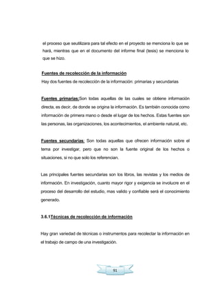 91
el proceso que seutilizara para tal efecto en el proyecto se menciona lo que se
hará, mientras que en el documento del informe final (tesis) se menciona lo
que se hizo.
Fuentes de recolección de la información
Hay dos fuentes de recolección de la información: primarias y secundarias
Fuentes primarias:Son todas aquellas de las cuales se obtiene información
directa, es decir, de donde se origina la información. Es también conocida como
información de primera mano o desde el lugar de los hechos. Estas fuentes son
las personas, las organizaciones, los acontecimientos, el ambiente natural, etc.
Fuentes secundarías: Son todas aquellas que ofrecen información sobre el
tema por investigar, pero que no son la fuente original de los hechos o
situaciones, si no que solo los referencian.
Las principales fuentes secundarias son los libros, las revistas y los medios de
información. En investigación, cuanto mayor rigor y exigencia se involucre en el
proceso del desarrollo del estudio, mas valido y confiable será el conocimiento
generado.
3.6.1Técnicas de recolección de información
Hay gran variedad de técnicas o instrumentos para recolectar la información en
el trabajo de campo de una investigación.
 