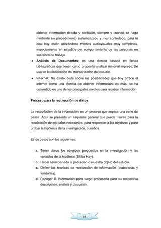 94
obtener información directa y confiable, siempre y cuando se haga
mediante un procedimiento sistematizado y muy controlado, para lo
cual hoy están utilizándose medios audiovisuales muy completos,
especialmente en estudios del comportamiento de las personas en
sus sitios de trabajo.
Análisis de Documentos: es una técnica basada en fichas
bibliográficas que tienen como propósito analizar material impreso. Se
usa en la elaboración del marco teórico del estudio.
Internet: No existe duda sobre las posibilidades que hoy ofrece el
internet como una técnica de obtener información; es más, se ha
convertido en uno de los principales medios para recabar información
Proceso para la recolección de datos
La recopilación de la información es un proceso que implica una serie de
pasos. Aquí se presenta un esquema general que puede usarse para la
recolección de los datos necesarios, para responder a los objetivos y para
probar la hipótesis de la investigación, o ambos.
Estos pasos son los siguientes:
a. Tener claros los objetivos propuestos en la investigación y las
variables de la hipótesis (Si las Hay).
b. Haber seleccionado la población o muestra objeto del estudio.
c. Definir las técnicas de recolección de información (elaborarlas y
validarlas).
d. Recoger la información para luego procesarla para su respectiva
descripción, análisis y discusión.
 