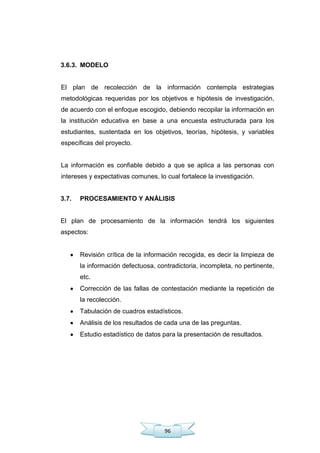 96
3.6.3. MODELO
El plan de recolección de la información contempla estrategias
metodológicas requeridas por los objetivos e hipótesis de investigación,
de acuerdo con el enfoque escogido, debiendo recopilar la información en
la institución educativa en base a una encuesta estructurada para los
estudiantes, sustentada en los objetivos, teorías, hipótesis, y variables
específicas del proyecto.
La información es confiable debido a que se aplica a las personas con
intereses y expectativas comunes, lo cual fortalece la investigación.
3.7. PROCESAMIENTO Y ANÁLISIS
El plan de procesamiento de la información tendrá los siguientes
aspectos:
Revisión crítica de la información recogida, es decir la limpieza de
la información defectuosa, contradictoria, incompleta, no pertinente,
etc.
Corrección de las fallas de contestación mediante la repetición de
la recolección.
Tabulación de cuadros estadísticos.
Análisis de los resultados de cada una de las preguntas.
Estudio estadístico de datos para la presentación de resultados.
 