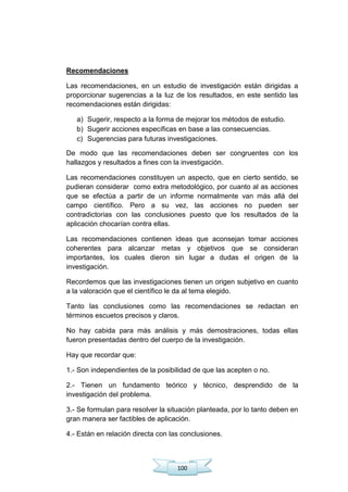 100
Recomendaciones
Las recomendaciones, en un estudio de investigación están dirigidas a
proporcionar sugerencias a la luz de los resultados, en este sentido las
recomendaciones están dirigidas:
a) Sugerir, respecto a la forma de mejorar los métodos de estudio.
b) Sugerir acciones específicas en base a las consecuencias.
c) Sugerencias para futuras investigaciones.
De modo que las recomendaciones deben ser congruentes con los
hallazgos y resultados a fines con la investigación.
Las recomendaciones constituyen un aspecto, que en cierto sentido, se
pudieran considerar como extra metodológico, por cuanto al as acciones
que se efectúa a partir de un informe normalmente van más allá del
campo científico. Pero a su vez, las acciones no pueden ser
contradictorias con las conclusiones puesto que los resultados de la
aplicación chocarían contra ellas.
Las recomendaciones contienen ideas que aconsejan tomar acciones
coherentes para alcanzar metas y objetivos que se consideran
importantes, los cuales dieron sin lugar a dudas el origen de la
investigación.
Recordemos que las investigaciones tienen un origen subjetivo en cuanto
a la valoración que el científico le da al tema elegido.
Tanto las conclusiones como las recomendaciones se redactan en
términos escuetos precisos y claros.
No hay cabida para más análisis y más demostraciones, todas ellas
fueron presentadas dentro del cuerpo de la investigación.
Hay que recordar que:
1.- Son independientes de la posibilidad de que las acepten o no.
2.- Tienen un fundamento teórico y técnico, desprendido de la
investigación del problema.
3.- Se formulan para resolver la situación planteada, por lo tanto deben en
gran manera ser factibles de aplicación.
4.- Están en relación directa con las conclusiones.
 