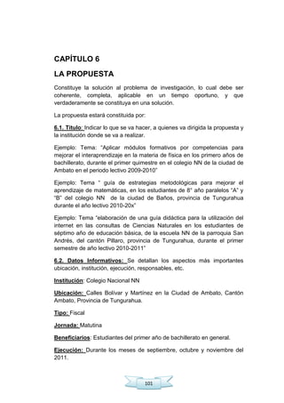 101
CAPÍTULO 6
LA PROPUESTA
Constituye la solución al problema de investigación, lo cual debe ser
coherente, completa, aplicable en un tiempo oportuno, y que
verdaderamente se constituya en una solución.
La propuesta estará constituida por:
6.1. Titulo: Indicar lo que se va hacer, a quienes va dirigida la propuesta y
la institución donde se va a realizar.
Ejemplo: Tema: ―Aplicar módulos formativos por competencias para
mejorar el interaprendizaje en la materia de física en los primero años de
bachillerato, durante el primer quimestre en el colegio NN de la ciudad de
Ambato en el periodo lectivo 2009-2010‖
Ejemplo: Tema ― guía de estrategias metodológicas para mejorar el
aprendizaje de matemáticas, en los estudiantes de 8° año paralelos ―A‖ y
―B‖ del colegio NN de la ciudad de Baños, provincia de Tungurahua
durante el año lectivo 2010-20x‖
Ejemplo: Tema ―elaboración de una guía didáctica para la utilización del
internet en las consultas de Ciencias Naturales en los estudiantes de
séptimo año de educación básica, de la escuela NN de la parroquia San
Andrés, del cantón Pillaro, provincia de Tungurahua, durante el primer
semestre de año lectivo 2010-2011‖
6.2. Datos Informativos: Se detallan los aspectos más importantes
ubicación, institución, ejecución, responsables, etc.
Institución: Colegio Nacional NN
Ubicación: Calles Bolívar y Martínez en la Ciudad de Ambato, Cantón
Ambato, Provincia de Tungurahua.
Tipo: Fiscal
Jornada: Matutina
Beneficiarios: Estudiantes del primer año de bachillerato en general.
Ejecución: Durante los meses de septiembre, octubre y noviembre del
2011.
 