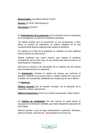 102
Responsables: Luis Alberto Ramos Tenorio
Director: Dr. M.SC. Raúl Esparza C.
Año lectivo: 2010-2011
6.3 Antecedentes de la propuesta: Es la correlación entre los resultados
de la investigación y la solución al problema planteado.
Se deberá analizar que se encontraron en las conclusiones y cómo
afecta al proceso de enseñanza un análisis detallado de lo que
necesariamente debería realizarse para superar el problema.
Por ejemplo si el titulo de la propuesta es ―elaborar una guía didáctica
para el correcto uso del internet…‖
Deberá analizarse que podría hacerse para mejorar el problema
considerando que el tema seria ―el uso correcto del internet incide en el
aprendizaje de x asignatura…‖
Que sería la solución a las dificultades de un indebido uso del internet
para consultar temas de X asignatura.
6.4 Rusticación: Consiste en explicar las razones que motivaron el
proyecto, indicando el por qué es hacer un debido análisis de lo que se va
a realizar con la propuesta, detallando las ventajas que se van a obtener.
6.5 Objetivos:
Objetivo General: Que se requiere conseguir con la aplicación de la
propuesta, deseos, aplicaciones.
Objetivos Específicos: Como se va aplicar la propuesta, metas y logros.
6.6 Análisis de Factibilidad: Por qué razones se podrá aplicar la
propuesta en la institución señalada, que interés despierta la aplicación de
este trabajo.
Quienes aportan a que se haga exitosamente la aplicación, directivos,
padres de familia, docentes etc., disponibilidad de recursos etc.
 