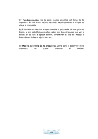 103
6.7 Fundamentación: Es la parte teórica científica del tema de la
propuesta. Es un marco teórico reducido exclusivamente a lo que se
refiere la propuesta.
Aquí también se trascribir lo que consiste la propuesta, si son guías el
detalle, si son estratégicas detallar cuáles son las estrategias que van a
aplicar, si se van a aplicar talleres, determinar el tipo de trabajo a
desarrollarse, trabajos, ejercicios, etc.
6.8 Modelo operativo de la propuesta: Cómo será el desarrollo de la
propuesta, se puede proponer el modelo:
 