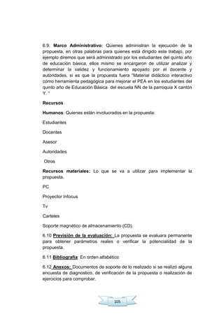 105
6.9. Marco Administrativo: Quienes administran la ejecución de la
propuesta, en otras palabras para quienes está dirigido este trabajo, por
ejemplo diremos que será administrado por los estudiantes del quinto año
de educación básica, ellos mismo se encargaron de utilizar analizar y
determinar la validez y funcionamiento apoyado por el docente y
autoridades, si es que la propuesta fuera ―Material didáctico interactivo
como herramienta pedagógica para mejorar el PEA en los estudiantes del
quinto año de Educación Básica del escuela NN de la parroquia X cantón
Y. ―
Recursos
Humanos: Quienes están involucrados en la propuesta:
Estudiantes
Docentes
Asesor
Autoridades
Otros
Recursos materiales: Lo que se va a utilizar para implementar la
propuesta.
PC
Proyector Infocus
Tv
Carteles
Soporte magnético de almacenamiento (CD).
6.10 Previsión de la evaluación: La propuesta se evaluara permanente
para obtener parámetros reales o verificar la potencialidad de la
propuesta.
6.11 Bibliografía: En orden alfabético
6.12 Anexos: Documentos de soporte de lo realizado si se realizó alguna
encuesta de diagnostico, de verificación de la propuesta o realización de
ejercicios para comprobar.
 