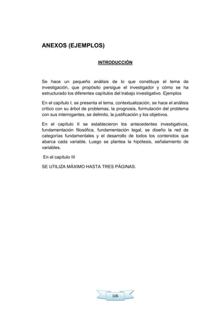 106
ANEXOS (EJEMPLOS)
INTRODUCCIÓN
Se hace un pequeño análisis de lo que constituye el tema de
investigación, que propósito persigue el investigador y cómo se ha
estructurado los diferentes capítulos del trabajo investigativo. Ejemplos
En el capítulo I, se presenta el tema, contextualización, se hace el análisis
crítico con su árbol de problemas, la prognosis, formulación del problema
con sus interrogantes, se delimito, la justificación y los objetivos.
En el capítulo II se establecieron los antecedentes investigativos,
fundamentación filosófica, fundamentación legal, se diseño la red de
categorías fundamentales y el desarrollo de todos los contenidos que
abarca cada variable. Luego se plantea la hipótesis, señalamiento de
variables.
En el capítulo III
SE UTILIZA MÁXIMO HASTA TRES PÁGINAS.
 