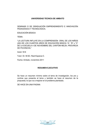 107
UNIVERSIDAD TECNICA DE AMBATO
SEMINARI O DE GRADUACIÓN EMPRENDIMIENTO E INNOVACIÓN
PEDAGÓGICA Y TECNOLÓGICA.
EDUCACIÓN BÁSICA
TEMA:
―LA LECTURA INFLUYE EN LA COMPRENSIÓN ORAL DE LOS NIÑOS
(AS) DE LOS CUARTOS AÑOS DE EDUCACIÓN BÁSICA ―A‖, ―B‖ y ―C‖
DE LA ESCUELA 4 DE NOVIEMBRE DEL CANTÓM MEJÍA, PROVINCIA
DE PICHINCHA.‖
Autor: N.N
Tutor: Dr. M.SC. Raúl Esparza C.
Fecha: Ambato, noviembre 2011
RESUMEN EJECUTIVO
Se hace un resumen mínimo sobre el tema de investigación, los pro y
contras que presenta el tema y también se hace el resumen de la
propuesta, lo que va a mejorar en el problema planteado.
SE HACE EN UNA PAGINA
 