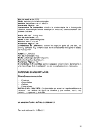 18
Año de publicación: 2006
Título: Metodología de la Investigación
Editorial: Pearson educación. México
Número de Páginas: 286:
Comentarios de Contenidos: clasifica la epistemología de la investigación
científica, analiza el proceso de investigación, métodos y pasos completos para
elaborar una tesis.
Autor: NARANJO, Galo y otros
Año de publicación: 2002
Título: Tutoría de la investigación
Editorial: AFEFCE Quito
Número de Páginas: 200
Comentarios de Contenidos: contiene los capítulos parte de una tesis, con
teoría y ejercicios muy comprensibles dando indicaciones útiles para un trabajo
de investigación.
Autor:ASTI, Armando
Año de publicación: 1973
Título: Metodología de la Investigación.
Editorial: Kapelusz Buenos Aires
Número de Páginas: 192
Comentarios de Contenidos: contiene aspectos fundamentales de la teoría de
una metodología de la investigación con las conceptualizaciones necesarias.
MATERIALES COMPLEMENTARIOS:
Materiales complementarios
- Proyector
- Computadora
- Carteles
- Puntero Laser
MODULO DEL PROFESOR: Contiene todos los temas del módulo debidamente
detallado, con cantidad de ejercicios resueltos y por resolver, siendo muy
didáctico, comprensivo y aplicable.
VII.VALIDACIÓN DEL MÓDULO FORMATIVO
Fecha de elaboración:12-01-2012
 
