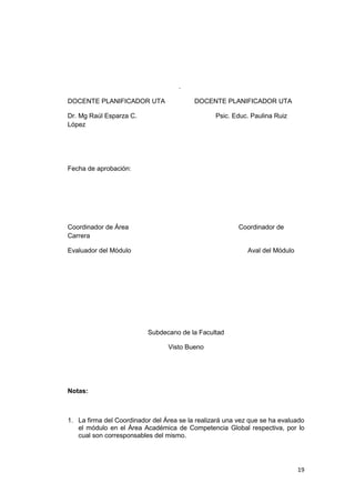 19
.
DOCENTE PLANIFICADOR UTA DOCENTE PLANIFICADOR UTA
Dr. Mg Raúl Esparza C. Psic. Educ. Paulina Ruiz
López
Fecha de aprobación:
Coordinador de Área Coordinador de
Carrera
Evaluador del Módulo Aval del Módulo
Subdecano de la Facultad
Visto Bueno
Notas:
1. La firma del Coordinador del Área se la realizará una vez que se ha evaluado
el módulo en el Área Académica de Competencia Global respectiva, por lo
cual son corresponsables del mismo.
 