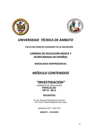 21
UNIVERSIDAD TÉCNICA DE AMBATO
FACULTAD CIENCIAS HUMANASY DE LA EDUCACIÓN
CARRERA DE EDUCACIÓN BÁSICA Y
SECRETARIADO EN ESPAÑOL
MODALIDAD SEMIPRESENCIAL
MÓDULO CONTENIDOS
“INVESTIGACION”
SEMINARIO DE GRADUACIÓN
PARALELOS:
EB 10 - SE-U
DOCENTES
Dr. Mg. Segundo Raúl Esparza Córdova
Psic. Educ. Paulina Margarita Ruiz López
Septiembre 2012 - Abril 2013
AMBATO – ECUADOR
 