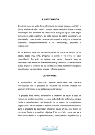 1
LA INVESTIGACIÓN
Desde el punto de vista de su etimología, investigar proviene del latín in
(en) y vestigare (hallar, inquirir, indagar, seguir vestigios) lo que conduce
al concepto más elemental de <descubrir o averiguar alguna cosa, seguir
la huella de algo, explorar>. De esta manera se podrá considerar a un
investigador, como aquella persona que se dedica a alguna actividad de
búsqueda, independientemente a su metodología, propósito e
importancia.
El ser humano tiene una tendencia natural al buscar el sentido de las
cosas, desde muy niño, preguntar al adulto; y ya joven, se sigue
maravillando. De esto se deduce que existen diversos tipos de
investigaciones, desde las más elementales y cotidianas por las cuales se
busca ampliar el horizonte de los objetos conocidos, hasta la investigación
científica con características propias y eficacia superior.
DEFINICIONES
A continuación se transcriben algunas definiciones del concepto
investigación con el propósito de visualizar los diversos matices que
asumen el término a la luz del pensamiento teórico:
―el proceso más formal, sistemático e intensivo de llevar a cabo un
método de análisis científico… es una actividad más sistemática dirigida
hacia el descubrimiento del desarrollo de un cuerpo de conocimientos
organizados. Se basa sobre el análisis crítico de proposiciones hipotéticas
para el propósito de establecer relaciones causa-efecto, que deben ser
probadas frente a la realidad objetiva. Este propósito puede ser ya la
formulación-teórica o la aplicación-teoría, conduciendo a la predicción y,
 
