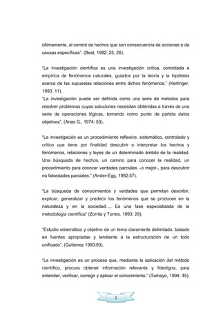 2
últimamente, al control de hechos que son consecuencia de acciones o de
causas específicas‖. (Best, 1982: 25, 26).
―La investigación científica es una investigación crítica, controlada e
empírica de fenómenos naturales, guiados por la teoría y la hipótesis
acerca de las supuestas relaciones entre dichos fenómenos.‖ (Kerlinger,
1993: 11).
―La investigación puede ser definida como una serie de métodos para
resolver problemas cuyas soluciones necesitan obtenidas a través de una
serie de operaciones lógicas, tomando como punto de partida datos
objetivos‖. (Arias G., 1974: 53).
―La investigación es un procedimiento reflexivo, sistemático, controlado y
crítico que tiene por finalidad descubrir o interpretar los hechos y
fenómenos, relaciones y leyes de un determinado ámbito de la realidad.
Una búsqueda de hechos, un camino para conocer la realidad, un
procedimiento para conocer verdades parciales –o mejor-, para descubrir
no falsedades parciales.‖ (Ander-Egg, 1992:57).
―La búsqueda de conocimientos y verdades que permitan describir,
explicar, generalizar y predecir los fenómenos que se producen en la
naturaleza y en la sociedad…. Es una fase especializada de la
metodología científica‖ (Zorrila y Torres, 1993: 29).
―Estudio sistemático y objetivo de un tema claramente delimitado, basado
en fuentes apropiadas y tendiente a la estructuración de un todo
unificado‖. (Gutiérrez 1993:93).
―La investigación es un proceso que, mediante la aplicación del método
científico, procura obtener información relevante y fidedigna, para
entender, verificar, corregir y aplicar el conocimiento.‖ (Tamayo, 1994: 45).
 