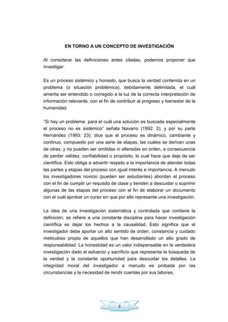 3
EN TORNO A UN CONCEPTO DE INVESTIGACIÓN
Al considerar las definiciones antes citadas, podemos proponer que
investigar:
Es un proceso sistémico y honesto, que busca la verdad contenida en un
problema (o situación problémica), debidamente delimitada, el cuál
amerita ser entendido o corregido a la luz de la correcta interpretación de
información relevante, con el fin de contribuir al progreso y bienestar de la
humanidad.
―Si hay un problema para el cuál una solución es buscada especialmente
el proceso no es sistémico‖ señala Navarro (1992: 2), y por su parte
Hernández (1993: 23); dice que el proceso es dinámico, cambiante y
continuo, compuesto por una serie de etapas, las cuáles se derivan unas
de otras, y no pueden ser omitidas ni alteradas en orden, a consecuencia
de perder validez, confiabilidad o propósito, lo cual hace que deje de ser
científica. Esto obliga a advertir respeto a la importancia de atender todas
las partes y etapas del proceso con igual interés e importancia. A menudo
los investigadores novicio (pueden ser estudiantes) abordan el proceso
con el fin de cumplir un requisito de clase y tienden a descuidar o suprimir
algunas de las etapas del proceso con el fin de elaborar un documento
con el cuál aprobar un curso sin que por ello represente una investigación.
La idea de una investigación sistemática y controlada que contiene la
definición, se refiere a una constante disciplina para hacer investigación
científica es dejar los hechos a la causalidad. Esto significa que el
investigador debe aportar un alto sentido de orden, constancia y cuidado
meticuloso propio de aquellos que han desarrollado un alto grado de
responsabilidad. La honestidad es un valor indispensable en la verdadera
investigación dado el esfuerzo y sacrificio que representa la búsqueda de
la verdad y la constante oportunidad para descuidar los detalles. La
integridad moral del investigador a menudo es probada por las
circunstancias y la necesidad de rendir cuentas por sus labores.
 