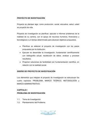 5
PROYECTO DE INVESTIGACIÓN
Proyecto es plantear algo, como producción, social, educativa, salud, usted
es proyecto de vida.
Proyecto de investigación es planificar, ejecutar e informar problemas de la
realidad de su carrera, con el apoyo de recursos humanos, financieros y
tecnológicos e un tiempo determinado para alcanzar objetivos propuestos.
Planificar es elaborar el proyecto de investigación con los pasos
propuestos por la Institución.
Ejecutar es desarrollar la investigación, fundamentar científicamente
con bibliografía actual, recolección de datos, analizar y procesar
resultados.
Proponer soluciones de factibilidad con fundamentación científico, en
relación con la realidad social.
DISEÑO DE PROYECTO DE INVESTIGACIÓN
Los elementos que integran el proyecto de investigación se estructuran los
cuatro capítulos: PROBLEMA, MARCO TEÓRICO, METODOLOGÍA y
MARCO ADMINISTRATIVO.
CAPÍTULO I
PROBLEMA DE INVESTIGACIÓN
1.1. Tema de Investigación
1.2. Planteamiento del Problema.
 