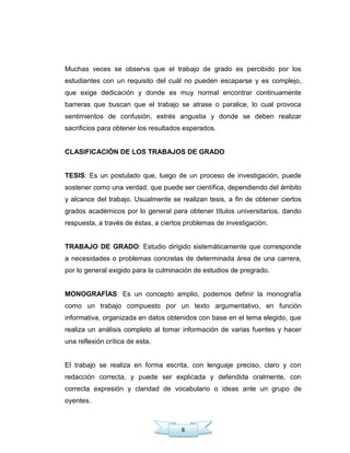 8
Muchas veces se observa que el trabajo de grado es percibido por los
estudiantes con un requisito del cuál no pueden escaparse y es complejo,
que exige dedicación y donde es muy normal encontrar continuamente
barreras que buscan que el trabajo se atrase o paralice, lo cual provoca
sentimientos de confusión, estrés angustia y donde se deben realizar
sacrificios para obtener los resultados esperados.
CLASIFICACIÓN DE LOS TRABAJOS DE GRADO
TESIS: Es un postulado que, luego de un proceso de investigación, puede
sostener como una verdad, que puede ser científica, dependiendo del ámbito
y alcance del trabajo. Usualmente se realizan tesis, a fin de obtener ciertos
grados académicos por lo general para obtener títulos universitarios, dando
respuesta, a través de éstas, a ciertos problemas de investigación.
TRABAJO DE GRADO: Estudio dirigido sistemáticamente que corresponde
a necesidades o problemas concretas de determinada área de una carrera,
por lo general exigido para la culminación de estudios de pregrado.
MONOGRAFÍAS: Es un concepto amplio, podemos definir la monografía
como un trabajo compuesto por un texto argumentativo, en función
informativa, organizada en datos obtenidos con base en el tema elegido, que
realiza un análisis completo al tomar información de varias fuentes y hacer
una reflexión crítica de esta.
El trabajo se realiza en forma escrita, con lenguaje preciso, claro y con
redacción correcta, y puede ser explicada y defendida oralmente, con
correcta expresión y claridad de vocabulario o ideas ante un grupo de
oyentes.
 