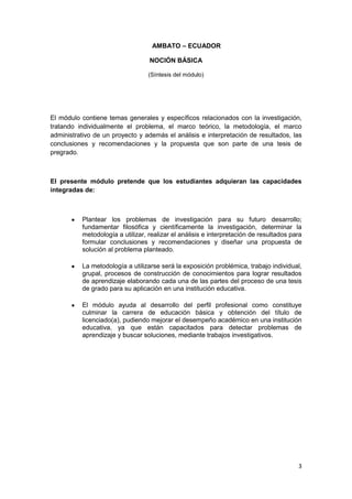 3
AMBATO – ECUADOR
NOCIÓN BÁSICA
(Síntesis del módulo)
El módulo contiene temas generales y específicos relacionados con la investigación,
tratando individualmente el problema, el marco teórico, la metodología, el marco
administrativo de un proyecto y además el análisis e interpretación de resultados, las
conclusiones y recomendaciones y la propuesta que son parte de una tesis de
pregrado.
El presente módulo pretende que los estudiantes adquieran las capacidades
integradas de:
Plantear los problemas de investigación para su futuro desarrollo;
fundamentar filosófica y científicamente la investigación, determinar la
metodología a utilizar, realizar el análisis e interpretación de resultados para
formular conclusiones y recomendaciones y diseñar una propuesta de
solución al problema planteado.
La metodología a utilizarse será la exposición problémica, trabajo individual,
grupal, procesos de construcción de conocimientos para lograr resultados
de aprendizaje elaborando cada una de las partes del proceso de una tesis
de grado para su aplicación en una institución educativa.
El módulo ayuda al desarrollo del perfil profesional como constituye
culminar la carrera de educación básica y obtención del título de
licenciado(a), pudiendo mejorar el desempeño académico en una institución
educativa, ya que están capacitados para detectar problemas de
aprendizaje y buscar soluciones, mediante trabajos investigativos.
 
