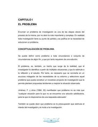 11
CAPITULO I
EL PROBLEMA
Enunciar un problema de investigación es una de las etapas claves del
proceso de la misma, por no decir la más importante y compleja. En realidad
toda investigación tiene su punto de partida y se justifica en la necesidad de
solucionar un problema.
CONCEPTUALIZACIÓN DE PROBLEMA
Se puede definir como problema a toda circunstancia o conjunto de
circunstancias de algún fin, y que por tanto requieren de una solución.
El problema, es, también, un hecho que surge de la realidad, que el
investigador lo identifica a partir de múltiples situaciones y que le estimula a
la reflexión y al estudio. Por tanto, es necesario que se convierta en un
acucioso indagador de las necesidades de su entorno y seleccione aquel
problema que pueda constituir un novedoso proyecto de investigación que le
permita plantear propuestas tendientes a mejorar la situación observada.
Jiménez, F. y otros (1984, 30) manifiestan que problema no es más que
―cualquier situación para la que no se encuentra una solución satisfactoria,
para la que no disponemos de una respuesta adecuada‖.
También se puede decir que problema es la preocupación que estimula el
interés del investigador y le incita a la investigación.
 