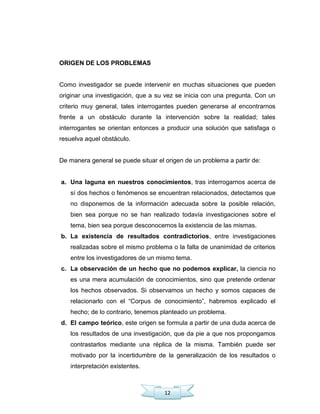 12
ORIGEN DE LOS PROBLEMAS
Como investigador se puede intervenir en muchas situaciones que pueden
originar una investigación, que a su vez se inicia con una pregunta. Con un
criterio muy general, tales interrogantes pueden generarse al encontrarnos
frente a un obstáculo durante la intervención sobre la realidad; tales
interrogantes se orientan entonces a producir una solución que satisfaga o
resuelva aquel obstáculo.
De manera general se puede situar el origen de un problema a partir de:
a. Una laguna en nuestros conocimientos, tras interrogarnos acerca de
sí dos hechos o fenómenos se encuentran relacionados, detectamos que
no disponemos de la información adecuada sobre la posible relación,
bien sea porque no se han realizado todavía investigaciones sobre el
tema, bien sea porque desconocemos la existencia de las mismas.
b. La existencia de resultados contradictorios, entre investigaciones
realizadas sobre el mismo problema o la falta de unanimidad de criterios
entre los investigadores de un mismo tema.
c. La observación de un hecho que no podemos explicar, la ciencia no
es una mera acumulación de conocimientos, sino que pretende ordenar
los hechos observados. Si observamos un hecho y somos capaces de
relacionarlo con el ―Corpus de conocimiento‖, habremos explicado el
hecho; de lo contrario, tenemos planteado un problema.
d. El campo teórico, este origen se formula a partir de una duda acerca de
los resultados de una investigación, que da pie a que nos propongamos
contrastarlos mediante una réplica de la misma. También puede ser
motivado por la incertidumbre de la generalización de los resultados o
interpretación existentes.
 