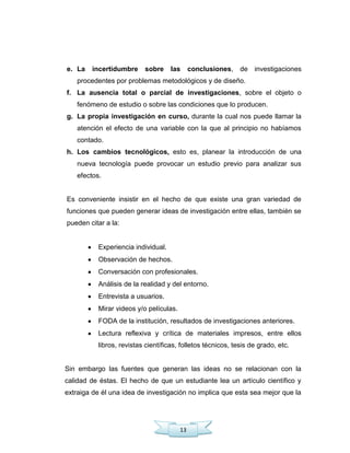 13
e. La incertidumbre sobre las conclusiones, de investigaciones
procedentes por problemas metodológicos y de diseño.
f. La ausencia total o parcial de investigaciones, sobre el objeto o
fenómeno de estudio o sobre las condiciones que lo producen.
g. La propia investigación en curso, durante la cual nos puede llamar la
atención el efecto de una variable con la que al principio no habíamos
contado.
h. Los cambios tecnológicos, esto es, planear la introducción de una
nueva tecnología puede provocar un estudio previo para analizar sus
efectos.
Es conveniente insistir en el hecho de que existe una gran variedad de
funciones que pueden generar ideas de investigación entre ellas, también se
pueden citar a la:
Experiencia individual.
Observación de hechos.
Conversación con profesionales.
Análisis de la realidad y del entorno.
Entrevista a usuarios.
Mirar videos y/o películas.
FODA de la institución, resultados de investigaciones anteriores.
Lectura reflexiva y crítica de materiales impresos, entre ellos
libros, revistas científicas, folletos técnicos, tesis de grado, etc.
Sin embargo las fuentes que generan las ideas no se relacionan con la
calidad de éstas. El hecho de que un estudiante lea un artículo científico y
extraiga de él una idea de investigación no implica que esta sea mejor que la
 