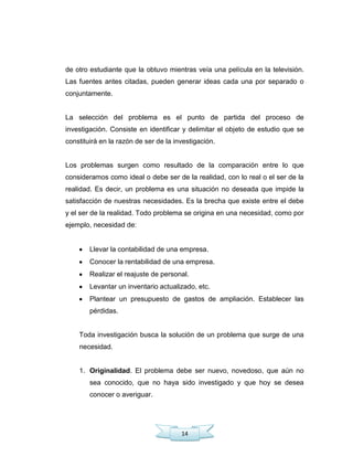 14
de otro estudiante que la obtuvo mientras veía una película en la televisión.
Las fuentes antes citadas, pueden generar ideas cada una por separado o
conjuntamente.
La selección del problema es el punto de partida del proceso de
investigación. Consiste en identificar y delimitar el objeto de estudio que se
constituirá en la razón de ser de la investigación.
Los problemas surgen como resultado de la comparación entre lo que
consideramos como ideal o debe ser de la realidad, con lo real o el ser de la
realidad. Es decir, un problema es una situación no deseada que impide la
satisfacción de nuestras necesidades. Es la brecha que existe entre el debe
y el ser de la realidad. Todo problema se origina en una necesidad, como por
ejemplo, necesidad de:
Llevar la contabilidad de una empresa.
Conocer la rentabilidad de una empresa.
Realizar el reajuste de personal.
Levantar un inventario actualizado, etc.
Plantear un presupuesto de gastos de ampliación. Establecer las
pérdidas.
Toda investigación busca la solución de un problema que surge de una
necesidad.
1. Originalidad. El problema debe ser nuevo, novedoso, que aún no
sea conocido, que no haya sido investigado y que hoy se desea
conocer o averiguar.
 