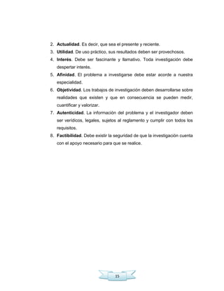 15
2. Actualidad. Es decir, que sea el presente y reciente.
3. Utilidad. De uso práctico, sus resultados deben ser provechosos.
4. Interés. Debe ser fascinante y llamativo. Toda investigación debe
despertar interés.
5. Afinidad. El problema a investigarse debe estar acorde a nuestra
especialidad.
6. Objetividad. Los trabajos de investigación deben desarrollarse sobre
realidades que existen y que en consecuencia se pueden medir,
cuantificar y valorizar.
7. Autenticidad. La información del problema y el investigador deben
ser verídicos, legales, sujetos al reglamento y cumplir con todos los
requisitos.
8. Factibilidad. Debe existir la seguridad de que la investigación cuenta
con el apoyo necesario para que se realice.
 
