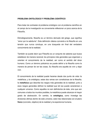 17
PROBLEMA ONTOLÓGICO Y PROBLÉMA CIENTÍFICO
Para tratar de contrastar el problema ontológico con el problema científico en
el campo de la investigación es conveniente reflexionar un poco acerca de la
Filosofía.
Etimológicamente, filosofía es un término derivado del griego, que significa
―amor por la sabiduría‖. Esta definición clásica convierta a la filosofía en una
tensión que nunca concluye, en una búsqueda sin final del verdadero
conocimiento de la realidad.
También se puede decir que Filosofía es un conjunto de saberes que busca
establecer de manera racional, los principios más generales que organizan y
orientan el conocimiento de la realidad, así como el sentido del obrar
humano. Como un término policénico se puede definir a la filosofía como la
manera de pensar de ver las cosas. Su filosofía era aquella de vivir y dejar
vivir.
El conocimiento de la realidad puede hacerse desde dos punto de vista: la
metafísica, y la ontológica, estas dos ramas son constitutivas de la filosofía;
la metafísica que describe los rasgos más generales de la realidad, junto a
esos rasgos generales definen la realidad que tal vez puede caracterizar a
cualquier universo. Como aquellos no son definitorios de éste, sino que son
comunes a todos los mundos posibles, la metafísica puede alcanzar el mayor
grado de abstracción. En cambio, la ontológica, como investiga las
divisiones últimas dentro de este universo, está más relacionada con el plano
físico (concreto, objetivo) de la realidad y la experiencia humana.
 