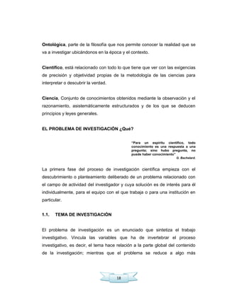 18
Ontológica, parte de la filosofía que nos permite conocer la realidad que se
va a investigar ubicándonos en la época y el contexto.
Científico, está relacionado con todo lo que tiene que ver con las exigencias
de precisión y objetividad propias de la metodología de las ciencias para
interpretar o descubrir la verdad.
Ciencia, Conjunto de conocimientos obtenidos mediante la observación y el
razonamiento, asistemáticamente estructurados y de los que se deducen
principios y leyes generales.
EL PROBLEMA DE INVESTIGACIÓN ¿Qué?
“Para un espíritu científico, todo
conocimiento es una respuesta a una
pregunta; sino hubo pregunta, no
puede haber conocimiento”
G. Bachelard.
La primera fase del proceso de investigación científica empieza con el
descubrimiento o planteamiento deliberado de un problema relacionado con
el campo de actividad del investigador y cuya solución es de interés para él
individualmente, para el equipo con el que trabaja o para una institución en
particular.
1.1. TEMA DE INVESTIGACIÓN
El problema de investigación es un enunciado que sintetiza el trabajo
investigativo. Vincula las variables que ha de invertebrar el proceso
investigativo, es decir, el tema hace relación a la parte global del contenido
de la investigación; mientras que el problema se reduce a algo más
 