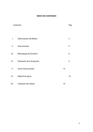 4
ÍNDICE DE CONTENIDO
Contenido Pág.
I. Datos básicos del Módulo 4
II. Ruta formativa 5
III. Metodología de formación 6
IV. Planeación de la Evaluación 9
V. Guías instruccionales 13
VI. Material de apoyo 15
VII. Validación del módulo 16
 