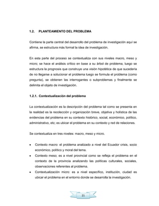 21
1.2. PLANTEAMIENTO DEL PROBLEMA
Contiene la parte central del desarrollo del problema de investigación aquí se
afirma, se estructura más formal la idea de investigación.
En esta parte del proceso se contextualiza con sus niveles macro, meso y
micro; se hace el análisis crítico en base a su árbol de problema, luego se
estructura la prognosis que construye una visión hipotética de que sucedería
de no llegarse a solucionar el problema luego se formula el problema (como
pregunta), se obtienen las interrogantes o subproblemas y finalmente se
delimita el objeto de investigación.
1.2.1. Contextualización del problema
La contextualización es la descripción del problema tal como se presenta en
la realidad es la recolección y organización breve, objetiva y holística de las
evidencias del problema en su contexto histórico, social, económico, político,
administrativo, etc; es ubicar el problema en su contexto y red de relaciones.
Se contextualiza en tres niveles: macro, meso y micro.
Contexto macro: el problema analizado a nivel del Ecuador crisis, socio
económico, político y moral del tema.
Contexto meso; es a nivel provincial como se refleja el problema en el
contexto de la provincia analizando las políticas culturales, sociales,
observaciones referentes al problema.
Contextualización micro: es a nivel específico, institución, ciudad es
ubicar el problema en el entorno donde se desarrolla la investigación.
 