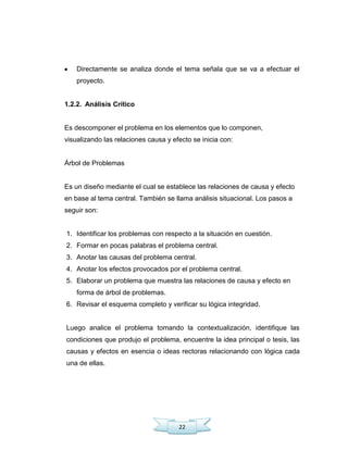 22
Directamente se analiza donde el tema señala que se va a efectuar el
proyecto.
1.2.2. Análisis Crítico
Es descomponer el problema en los elementos que lo componen,
visualizando las relaciones causa y efecto se inicia con:
Árbol de Problemas
Es un diseño mediante el cual se establece las relaciones de causa y efecto
en base al tema central. También se llama análisis situacional. Los pasos a
seguir son:
1. Identificar los problemas con respecto a la situación en cuestión.
2. Formar en pocas palabras el problema central.
3. Anotar las causas del problema central.
4. Anotar los efectos provocados por el problema central.
5. Elaborar un problema que muestra las relaciones de causa y efecto en
forma de árbol de problemas.
6. Revisar el esquema completo y verificar su lógica integridad.
Luego analice el problema tomando la contextualización, identifique las
condiciones que produjo el problema, encuentre la idea principal o tesis, las
causas y efectos en esencia o ideas rectoras relacionando con lógica cada
una de ellas.
 