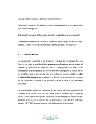 26
Los aspectos básicos que delimitan el problema son:
Delimitación espacial: Se refiere al lugar o área geográfica en el que se va a
realizar la investigación.
Delimitación temporal: El tiempo de duración empleada en la investigación.
Unidades de observación: Ubicar el contenido en el campo de acción, área,
aspecto, y otras observaciones como personas, grupos o involucrados.
1.3. JUSTIFICACIÓN
La justificación responde a la pregunta ¿Porqué se investiga? Es una
descripción clara y sencilla de las razones o motivos que dieron origen al
proyecto y estimulan el desarrollo de la investigación. En este punto
corresponde explicar porqué es conveniente la investigación y cuáles serán
los beneficios que se derivan de ella. El investigador tiene que saber vender
la idea de la investigación a realizar, por lo que debe acentuar sus razones
en los beneficios a obtener y en los usos que se le dará a los resultados
obtenidos.
La investigación puede ser conveniente por varias razones, posiblemente
colabore en la construcción de una nueva teoría a resolver algún problema
social. Lo que algún investigador considere sobresaliente para otros no lo es;
depende entonces de la opinión de las personas al respecto. Sin embargo,
Méndez, C. (2002) sugiere tener en cuenta los siguientes criterios:
 