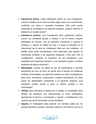 27
Importancia teórica, existe justificación teórica en una investigación,
cuando el objetivo de la misma es llenar algún vacío en el conocimiento,
confrontar una teoría o contrastar resultados. Este punto puede
desarrollarse contestando a la siguiente pregunta: ¿Espera reafirmar la
validez de un modelo teórico?
Importancia práctica, Una investigación tiene justificación práctica,
cuando sus resultados ayudan a resolver o, por lo menos, propone
estrategias de solución, que de aplicarlos contribuirán a resolver el
problema, a mejorar la calidad de vida o a lograr el bienestar en la
colectividad; por lo tanto en investigador debe ser muy cuidadoso en
detallar todas estas características. Para desarrollar este aspecto se
recomienda contestar a las siguientes preguntas: ¿Para qué sirve la
investigación?, ¿Quiénes se benefician de sus resultados?, ¿Los
resultados tiene aplicación práctica? ¿Los resultados ayudan a resolver
problemas de alguna institución?
Metodología, Cuando se refiere al uso de metodologías y técnicas
específicas que han de servir de aporte para el estudio de problemas
similares al investigado y su aplicación posterior por otros investigadores,
tales como: formularios, cuestionarios, modelos matemáticos, etc. Este
puede ser desarrollado contestando a la siguiente pregunta ¿Los
resultados pueden ayudar a crear un diseño contable o una
metodología?
Utilidad, para demostrar la utilidad de un trabajo, el investigador debe
detallar los beneficios que proporcionará su labor investigativa,
describiendo el servicio a incrementar o mejorar, e identificando a los
usuarios que serán favorecidos con los resultados.
Impacto, El investigador debe describir con claridad cuáles son los
grandes beneficios sociales, culturales, políticos o económicos que se va
 
