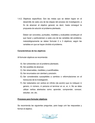 29
1.4.2. Objetivos específicos: Son las metas que se deben lograr en el
desarrollo de cada una de las etapas del proceso de investigación, a
fin de alcanzar el objetivo general, es decir, hasta conseguir la
propuesta de solución al problema planteado.
Deben ser concretos, puntuales, medibles y evaluables constituyen el
que hacer y particularizan a cada una de las variables del problema,
metodológicamente se deben formular 2 o 3 objetivos; según las
variables en que se hayan dividido el problema.
Características de los objetivos
Al formular objetivos se recomienda:
A) Ser coherentes con el problema planteado.
B) Ser posibles de alcanzar.
C) Ser observables, medibles y cuantificables.
D) Ser enunciados con claridad y precisión.
E) Ser considerados susceptibles a cambios o reformulaciones en el
transcurso de la investigación.
F) Ser redactados con verbos en infinito (de acción) que no indiquen ni
genero, ni número, ni persona al terminar en ar, er, ir. No se debe
utilizar verbos abstractos como: aprender, comprender, conocer,
estudiar, ver, etc.
Procesos para formular objetivos
Se recomienda las siguientes preguntas, para luego unir las respuestas y
formar el objetivo.
 