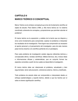 34
CAPÍTULO II
MARCO TEÓRICO O CONCEPTUAL
Marco Teórico es la síntesis conceptual que sirve de fundamento científico al
objeto de estudio. Para Sabino (1985, p. 68) marco teórico es ―un sistema
coordinado coherente de conceptos y proposiciones que permiten abordar el
problema‖.
El marco teórico es la exposición y análisis de la teoría que se dispone y
sirve como fundamento para comprender, explicar el problema e interpretar
los resultados de la investigación. Para lograr esa comprensión es necesario
el aporte personal y el pensamiento del investigador, para de esta manera
pasar de los empírico a lo científico partiendo de un paradigma.
Para cada problema de investigación existen algunos referentes teóricos y
conceptuales (libros, revistas científicas, folletos técnicos, etc), incluso ideas
e informaciones difusas y asistemáticas; que en conjunto forman los
aspectos conocidos a partir de los cuales se desarrolla la investigación.
El marco teórico debe ser relacionado al problema, actualizado y bien
argumentado, tener estructuración, coherencia externa, interna y dosificado.
Todo problema de estudio debe ser comprendido e interpretado desde un
enfoque epistemológico y soporte teórico, debido a que los hechos por sí
solos no tienen significación científica.
 