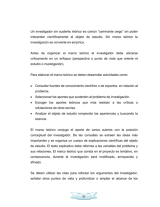 35
Un investigador sin sustento teórico es común ―caminante ciego‖ sin poder
interpretar científicamente el objeto de estudio. Sin marco teórico la
investigación se convierte en empírica.
Antes de organizar el marco teórico el investigador debe ubicarse
críticamente en un enfoque (perspectiva o punto de vista que oriente el
estudio o investigación).
Para elaborar el marco teórico se deben desarrollar actividades como:
Consultar fuentes de conocimiento científico o de expertos, en relación al
problema.
Seleccionar los aportes que sustenten al problema de investigación.
Escoger los aportes teóricos que más resistan a las críticas o
refutaciones de otras teorías.
Analizar el objeto de estudio rompiendo las apariencias y buscando la
esencia.
El marco teórico conjuga el aporte de varios autores con la posición
conceptual del investigador. De las consultas se extraen las ideas más
importantes y se organiza un cuerpo de explicaciones científicas del objeto
de estudio. El texto explicativo debe referirse a las variables del problema y
sus relaciones. El marco teórico que consta en el proyecto es tentativo, en
consecuencia, durante la investigación será modificado, enriquecido y
afinado.
Se deben utilizar las citas para reforzar los argumentos del investigador,
señalar otros puntos de vista y profundizar o ampliar el alcance de los
 