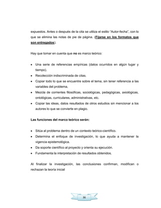 36
expuestos. Antes o después de la cita se utiliza el estilo ―Autor-fecha‖, con lo
que se elimina las notas de pie de página. (Fijarse en los formatos que
son entregados).
Hay que tomar en cuenta que no es marco teórico:
Una serie de referencias empíricas (datos ocurridos en algún lugar y
tiempo).
Recolección indiscriminada de citas.
Copiar todo lo que se encuentre sobre el tema, sin tener referencia a las
variables del problema.
Mezcla de corrientes filosóficas, sociológicas, pedagógicas, axiológicas,
ontológicas, curriculares, administrativas, etc.
Copiar las ideas, datos resultados de otros estudios sin mencionar a los
autores lo que se convierte en plagio.
Las funciones del marco teórico serán:
Sitúa al problema dentro de un contexto teórico-científico.
Determina el enfoque de investigación, lo que ayuda a mantener la
vigencia epistemológica.
Da soporte científico al proyecto y orienta su ejecución.
Fundamenta la interpretación de resultados obtenidos.
Al finalizar la investigación, las conclusiones confirman, modifican o
rechazan la teoría inicial
 