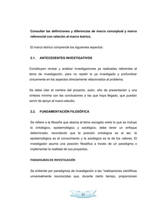 37
Consultar las definiciones y diferencias de marco conceptual y marco
referencial con relación al marco teórico.
El marco teórico comprende los siguientes aspectos:
2.1. ANTECEDENTES INVESTIGATIVOS
Constituyen revisar y analizar investigaciones ya realizadas referentes al
tema de investigación, para no repetir lo ya investigado y profundizar
únicamente en los aspectos directamente relacionados al problema.
Se debe citar el nombre del proyecto, autor, año de presentación y una
síntesis mínima con las conclusiones a las que haya llegado, que puedan
servir de apoyo al nuevo estudio.
2.2. FUNDAMENTACIÓN FILOSÓFICA
Se refiere a la filosofía que abarca al tema escogido entre lo que se incluye
lo ontológico, epistemológico y axiológico; debe tener un enfoque
determinado, recordando que la posición ontológica es el ser, la
epistemológica es el conocimiento y la axiológica es la de los valores. El
investigador asume una posición filosófica a través de un paradigma o
implementar la realidad de sus proyectos.
PARADIGMAS DE INVESTIGACIÓN
Se entiende por paradigmas de investigación a las ―realizaciones científicas
universalmente reconocidas que, durante cierto tiempo, proporcionan
 
