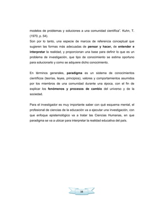 38
modelos de problemas y soluciones a una comunidad científica‖. Kuhn, T.
(1970, p. 54).
Son por lo tanto, una especie de marcos de referencia conceptual que
sugieren las formas más adecuadas de pensar y hacer, de entender e
interpretar la realidad, y proporcionan una base para definir lo que es un
problema de investigación, que tipo de conocimiento se estima oportuno
para solucionarlo y como se adquiere dicho conocimiento.
En términos generales, paradigma es un sistema de conocimientos
científicos (teorías, leyes, principios), valores y comportamientos asumidos
por los miembros de una comunidad durante una época, con el fin de
explicar los fenómenos y procesos de cambio del universo y de la
sociedad.
Para el investigador es muy importante saber con qué esquema mental, el
profesional de ciencias de la educación va a ejecutar una investigación, con
que enfoque epistemológico va a tratar las Ciencias Humanas, en que
paradigma se va a ubicar para interpretar la realidad educativa del país.
 
